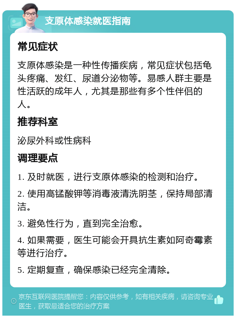 支原体感染就医指南 常见症状 支原体感染是一种性传播疾病，常见症状包括龟头疼痛、发红、尿道分泌物等。易感人群主要是性活跃的成年人，尤其是那些有多个性伴侣的人。 推荐科室 泌尿外科或性病科 调理要点 1. 及时就医，进行支原体感染的检测和治疗。 2. 使用高锰酸钾等消毒液清洗阴茎，保持局部清洁。 3. 避免性行为，直到完全治愈。 4. 如果需要，医生可能会开具抗生素如阿奇霉素等进行治疗。 5. 定期复查，确保感染已经完全清除。