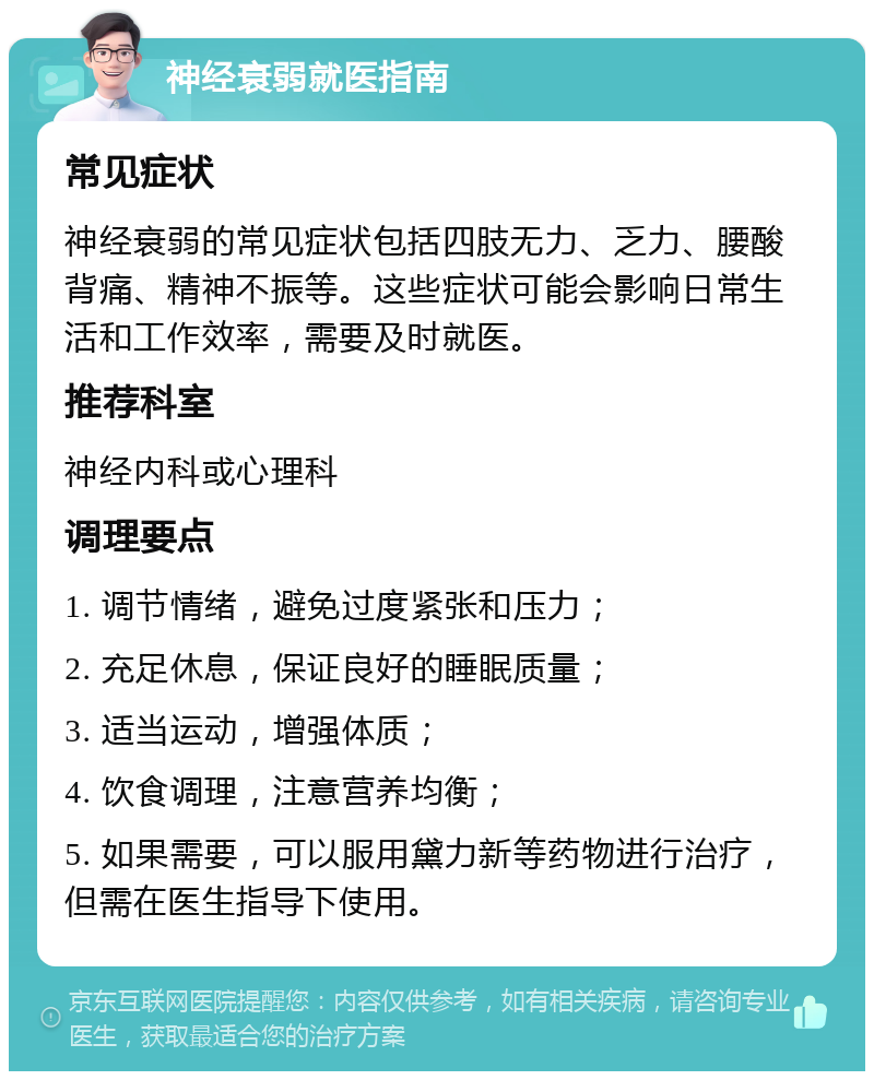 神经衰弱就医指南 常见症状 神经衰弱的常见症状包括四肢无力、乏力、腰酸背痛、精神不振等。这些症状可能会影响日常生活和工作效率，需要及时就医。 推荐科室 神经内科或心理科 调理要点 1. 调节情绪，避免过度紧张和压力； 2. 充足休息，保证良好的睡眠质量； 3. 适当运动，增强体质； 4. 饮食调理，注意营养均衡； 5. 如果需要，可以服用黛力新等药物进行治疗，但需在医生指导下使用。