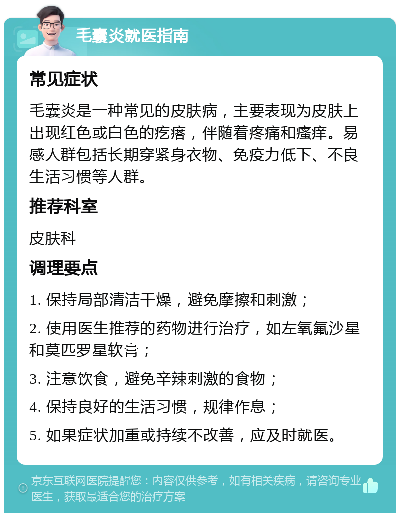 毛囊炎就医指南 常见症状 毛囊炎是一种常见的皮肤病，主要表现为皮肤上出现红色或白色的疙瘩，伴随着疼痛和瘙痒。易感人群包括长期穿紧身衣物、免疫力低下、不良生活习惯等人群。 推荐科室 皮肤科 调理要点 1. 保持局部清洁干燥，避免摩擦和刺激； 2. 使用医生推荐的药物进行治疗，如左氧氟沙星和莫匹罗星软膏； 3. 注意饮食，避免辛辣刺激的食物； 4. 保持良好的生活习惯，规律作息； 5. 如果症状加重或持续不改善，应及时就医。