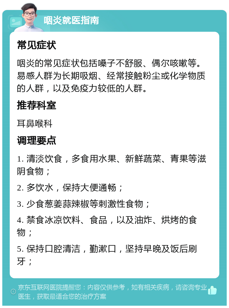 咽炎就医指南 常见症状 咽炎的常见症状包括嗓子不舒服、偶尔咳嗽等。易感人群为长期吸烟、经常接触粉尘或化学物质的人群，以及免疫力较低的人群。 推荐科室 耳鼻喉科 调理要点 1. 清淡饮食，多食用水果、新鲜蔬菜、青果等滋阴食物； 2. 多饮水，保持大便通畅； 3. 少食葱姜蒜辣椒等刺激性食物； 4. 禁食冰凉饮料、食品，以及油炸、烘烤的食物； 5. 保持口腔清洁，勤漱口，坚持早晚及饭后刷牙；