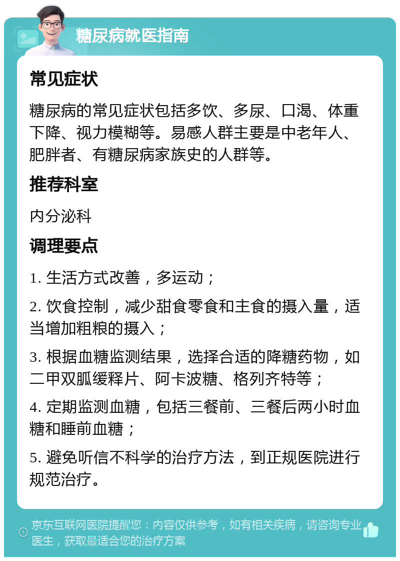 糖尿病就医指南 常见症状 糖尿病的常见症状包括多饮、多尿、口渴、体重下降、视力模糊等。易感人群主要是中老年人、肥胖者、有糖尿病家族史的人群等。 推荐科室 内分泌科 调理要点 1. 生活方式改善，多运动； 2. 饮食控制，减少甜食零食和主食的摄入量，适当增加粗粮的摄入； 3. 根据血糖监测结果，选择合适的降糖药物，如二甲双胍缓释片、阿卡波糖、格列齐特等； 4. 定期监测血糖，包括三餐前、三餐后两小时血糖和睡前血糖； 5. 避免听信不科学的治疗方法，到正规医院进行规范治疗。