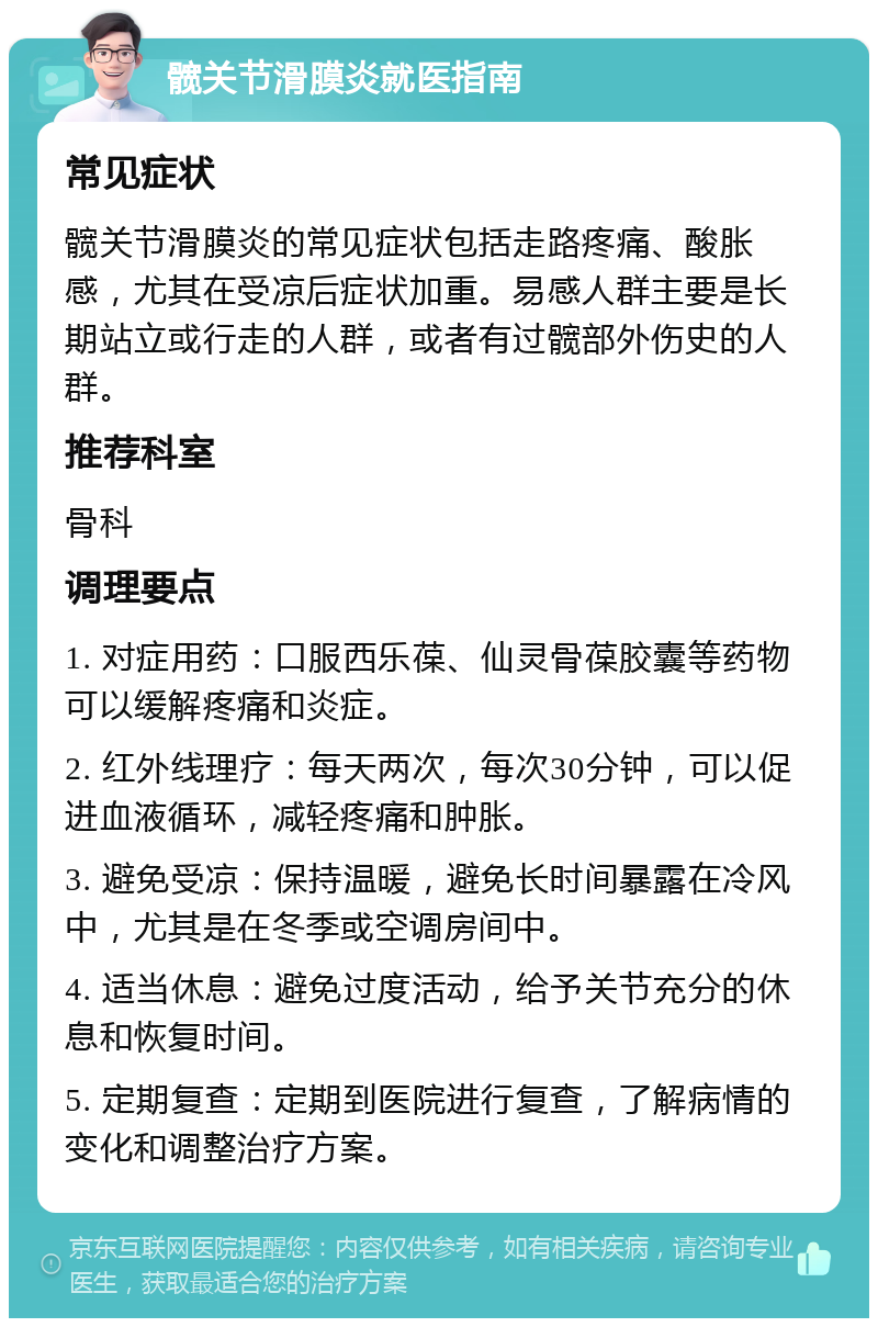 髋关节滑膜炎就医指南 常见症状 髋关节滑膜炎的常见症状包括走路疼痛、酸胀感，尤其在受凉后症状加重。易感人群主要是长期站立或行走的人群，或者有过髋部外伤史的人群。 推荐科室 骨科 调理要点 1. 对症用药：口服西乐葆、仙灵骨葆胶囊等药物可以缓解疼痛和炎症。 2. 红外线理疗：每天两次，每次30分钟，可以促进血液循环，减轻疼痛和肿胀。 3. 避免受凉：保持温暖，避免长时间暴露在冷风中，尤其是在冬季或空调房间中。 4. 适当休息：避免过度活动，给予关节充分的休息和恢复时间。 5. 定期复查：定期到医院进行复查，了解病情的变化和调整治疗方案。