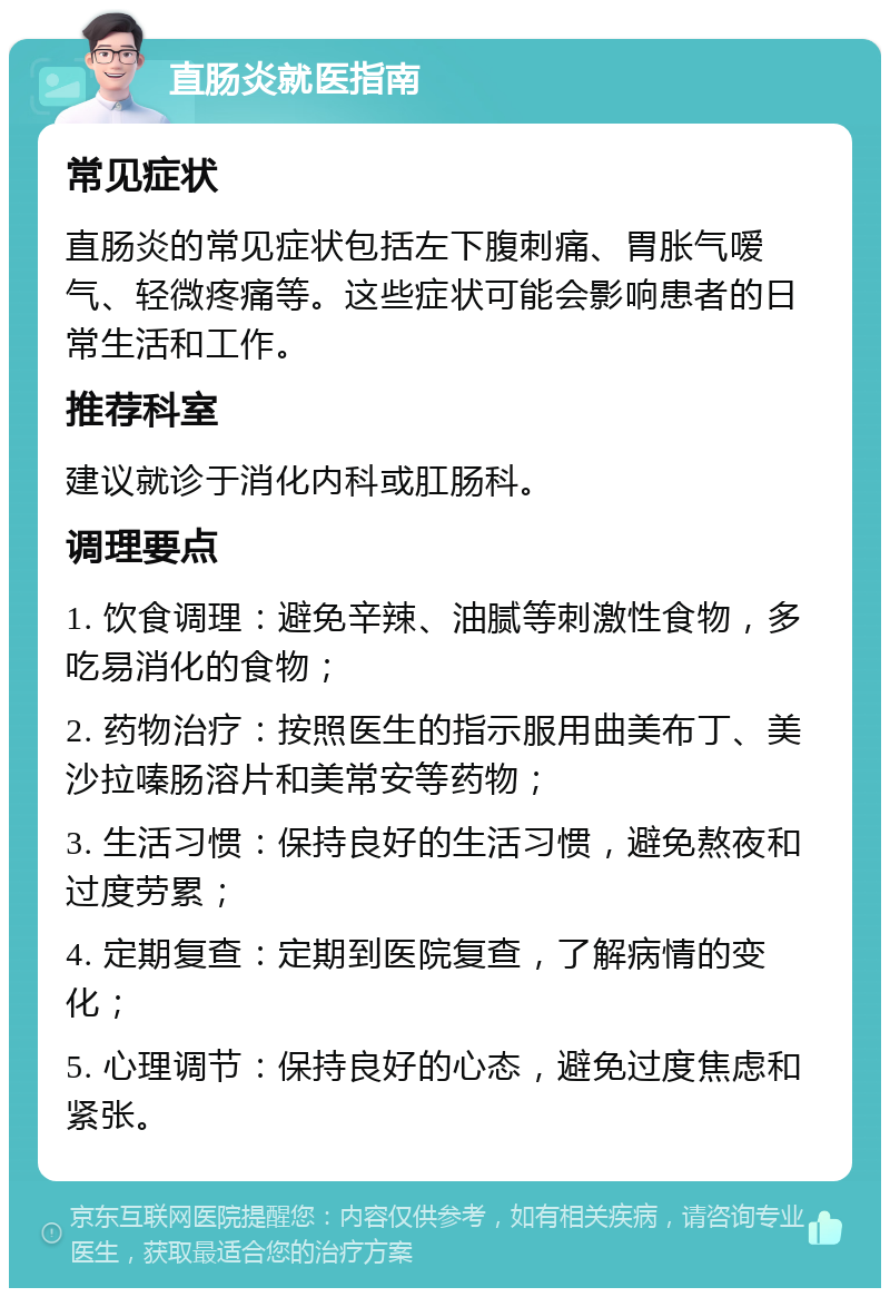 直肠炎就医指南 常见症状 直肠炎的常见症状包括左下腹刺痛、胃胀气嗳气、轻微疼痛等。这些症状可能会影响患者的日常生活和工作。 推荐科室 建议就诊于消化内科或肛肠科。 调理要点 1. 饮食调理：避免辛辣、油腻等刺激性食物，多吃易消化的食物； 2. 药物治疗：按照医生的指示服用曲美布丁、美沙拉嗪肠溶片和美常安等药物； 3. 生活习惯：保持良好的生活习惯，避免熬夜和过度劳累； 4. 定期复查：定期到医院复查，了解病情的变化； 5. 心理调节：保持良好的心态，避免过度焦虑和紧张。