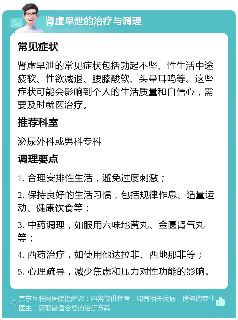 肾虚早泄的治疗与调理 常见症状 肾虚早泄的常见症状包括勃起不坚、性生活中途疲软、性欲减退、腰膝酸软、头晕耳鸣等。这些症状可能会影响到个人的生活质量和自信心，需要及时就医治疗。 推荐科室 泌尿外科或男科专科 调理要点 1. 合理安排性生活，避免过度刺激； 2. 保持良好的生活习惯，包括规律作息、适量运动、健康饮食等； 3. 中药调理，如服用六味地黄丸、金匮肾气丸等； 4. 西药治疗，如使用他达拉非、西地那非等； 5. 心理疏导，减少焦虑和压力对性功能的影响。