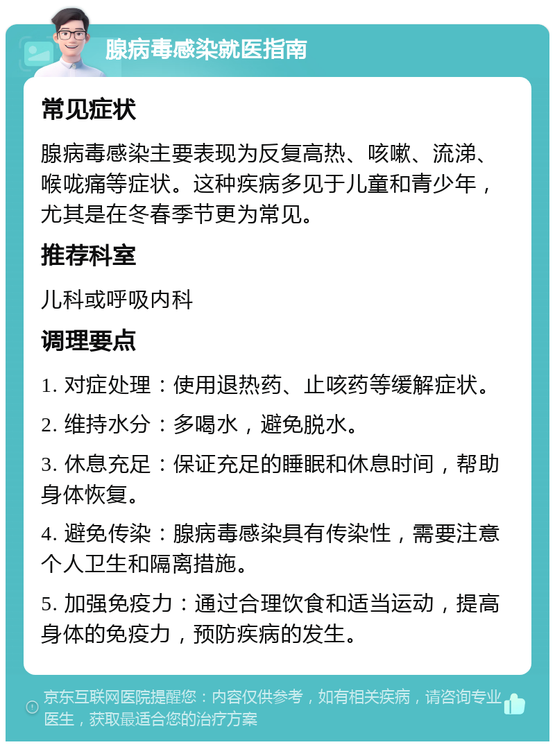 腺病毒感染就医指南 常见症状 腺病毒感染主要表现为反复高热、咳嗽、流涕、喉咙痛等症状。这种疾病多见于儿童和青少年，尤其是在冬春季节更为常见。 推荐科室 儿科或呼吸内科 调理要点 1. 对症处理：使用退热药、止咳药等缓解症状。 2. 维持水分：多喝水，避免脱水。 3. 休息充足：保证充足的睡眠和休息时间，帮助身体恢复。 4. 避免传染：腺病毒感染具有传染性，需要注意个人卫生和隔离措施。 5. 加强免疫力：通过合理饮食和适当运动，提高身体的免疫力，预防疾病的发生。