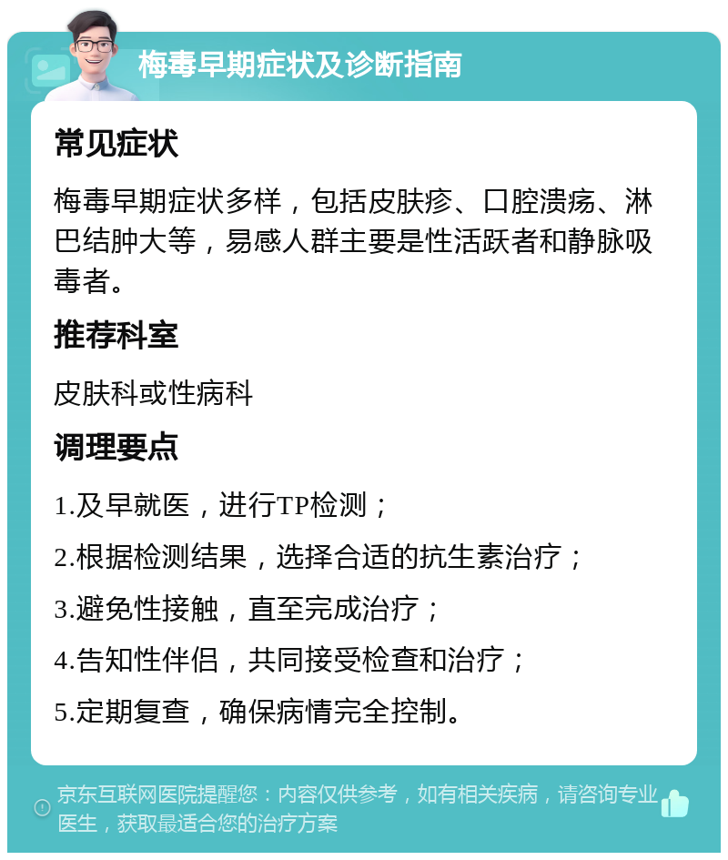 梅毒早期症状及诊断指南 常见症状 梅毒早期症状多样，包括皮肤疹、口腔溃疡、淋巴结肿大等，易感人群主要是性活跃者和静脉吸毒者。 推荐科室 皮肤科或性病科 调理要点 1.及早就医，进行TP检测； 2.根据检测结果，选择合适的抗生素治疗； 3.避免性接触，直至完成治疗； 4.告知性伴侣，共同接受检查和治疗； 5.定期复查，确保病情完全控制。