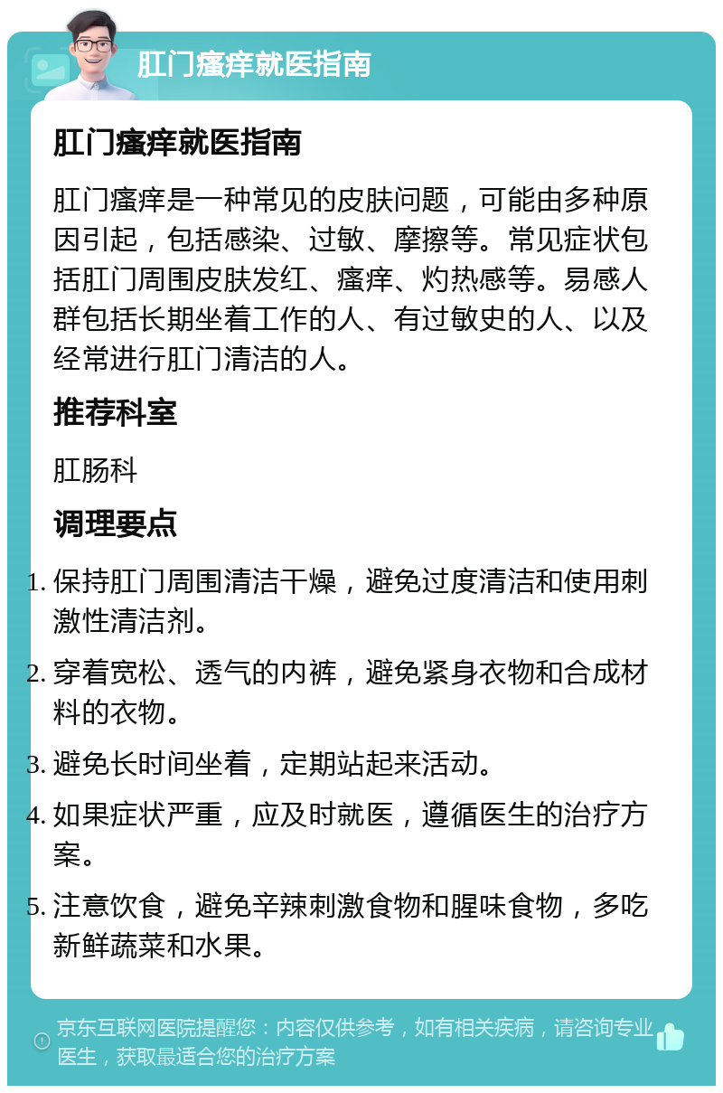 肛门瘙痒就医指南 肛门瘙痒就医指南 肛门瘙痒是一种常见的皮肤问题，可能由多种原因引起，包括感染、过敏、摩擦等。常见症状包括肛门周围皮肤发红、瘙痒、灼热感等。易感人群包括长期坐着工作的人、有过敏史的人、以及经常进行肛门清洁的人。 推荐科室 肛肠科 调理要点 保持肛门周围清洁干燥，避免过度清洁和使用刺激性清洁剂。 穿着宽松、透气的内裤，避免紧身衣物和合成材料的衣物。 避免长时间坐着，定期站起来活动。 如果症状严重，应及时就医，遵循医生的治疗方案。 注意饮食，避免辛辣刺激食物和腥味食物，多吃新鲜蔬菜和水果。