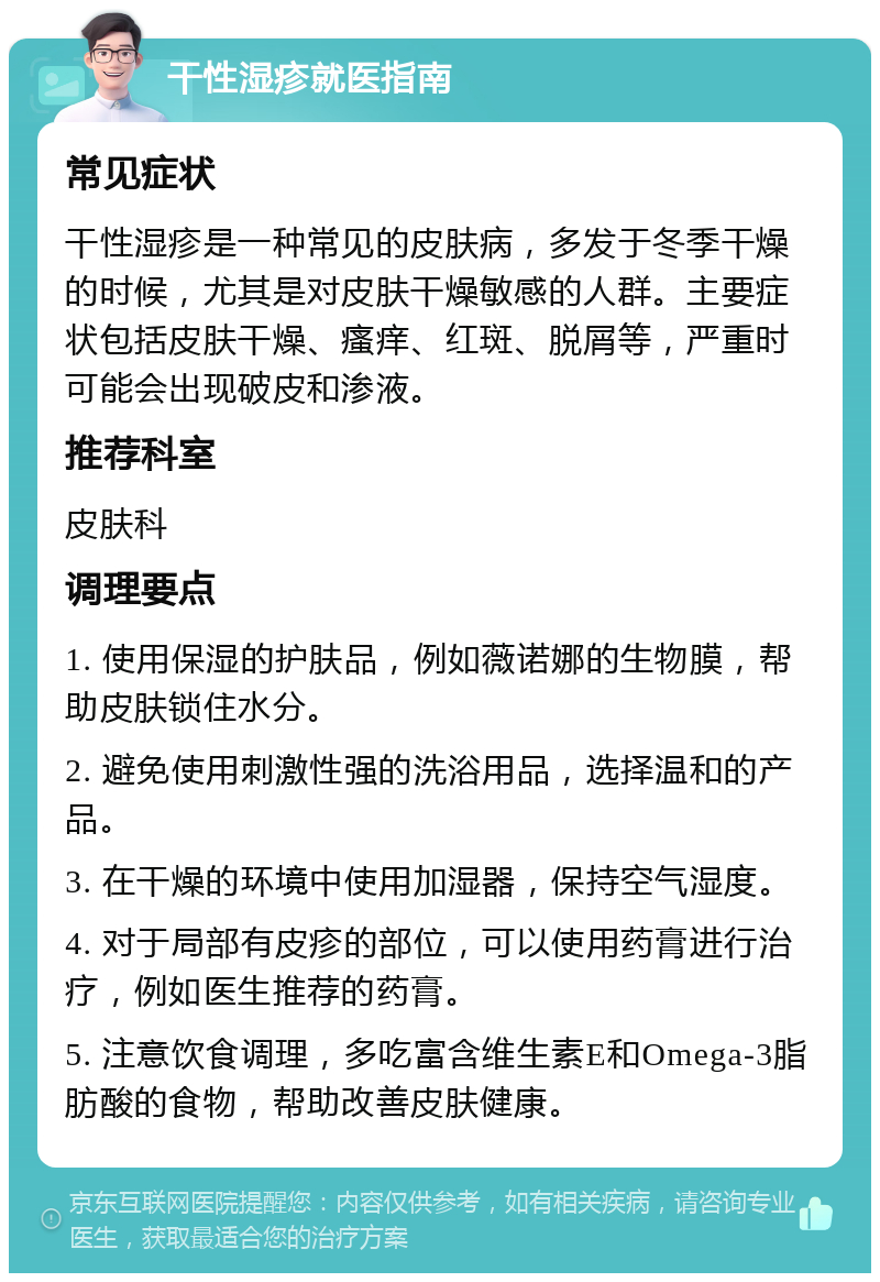 干性湿疹就医指南 常见症状 干性湿疹是一种常见的皮肤病，多发于冬季干燥的时候，尤其是对皮肤干燥敏感的人群。主要症状包括皮肤干燥、瘙痒、红斑、脱屑等，严重时可能会出现破皮和渗液。 推荐科室 皮肤科 调理要点 1. 使用保湿的护肤品，例如薇诺娜的生物膜，帮助皮肤锁住水分。 2. 避免使用刺激性强的洗浴用品，选择温和的产品。 3. 在干燥的环境中使用加湿器，保持空气湿度。 4. 对于局部有皮疹的部位，可以使用药膏进行治疗，例如医生推荐的药膏。 5. 注意饮食调理，多吃富含维生素E和Omega-3脂肪酸的食物，帮助改善皮肤健康。