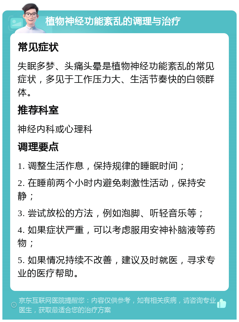 植物神经功能紊乱的调理与治疗 常见症状 失眠多梦、头痛头晕是植物神经功能紊乱的常见症状，多见于工作压力大、生活节奏快的白领群体。 推荐科室 神经内科或心理科 调理要点 1. 调整生活作息，保持规律的睡眠时间； 2. 在睡前两个小时内避免刺激性活动，保持安静； 3. 尝试放松的方法，例如泡脚、听轻音乐等； 4. 如果症状严重，可以考虑服用安神补脑液等药物； 5. 如果情况持续不改善，建议及时就医，寻求专业的医疗帮助。