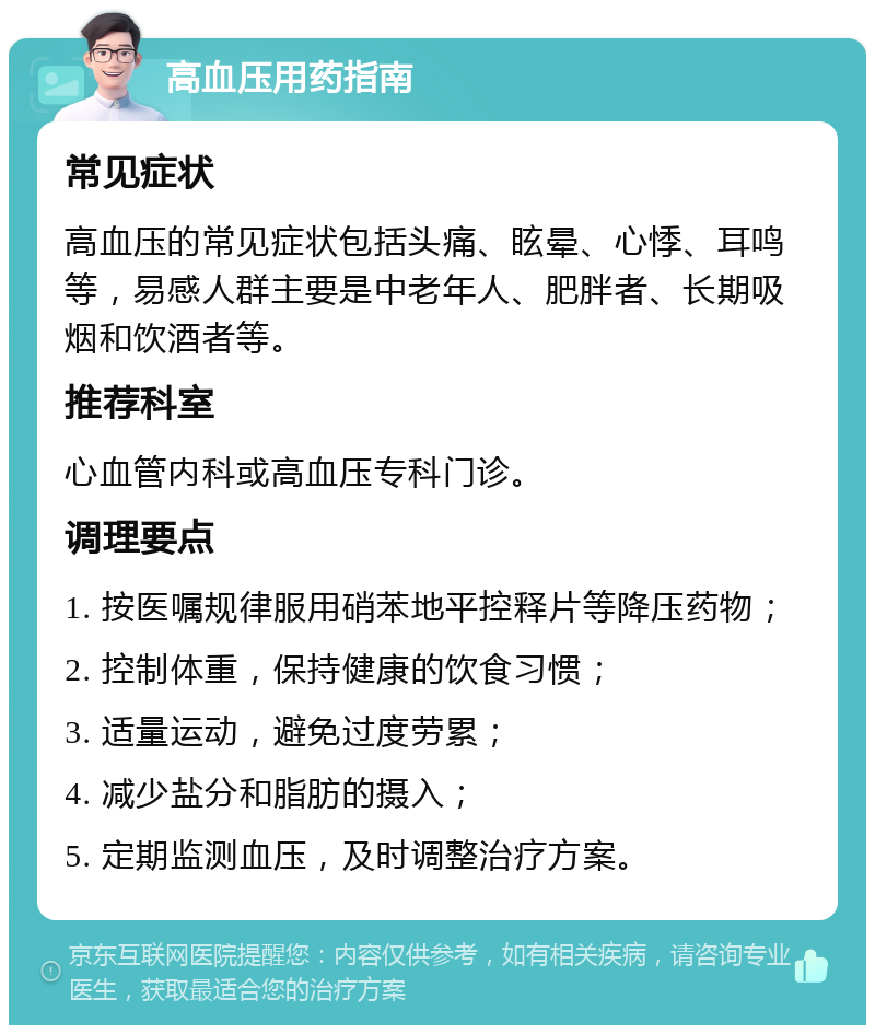 高血压用药指南 常见症状 高血压的常见症状包括头痛、眩晕、心悸、耳鸣等，易感人群主要是中老年人、肥胖者、长期吸烟和饮酒者等。 推荐科室 心血管内科或高血压专科门诊。 调理要点 1. 按医嘱规律服用硝苯地平控释片等降压药物； 2. 控制体重，保持健康的饮食习惯； 3. 适量运动，避免过度劳累； 4. 减少盐分和脂肪的摄入； 5. 定期监测血压，及时调整治疗方案。