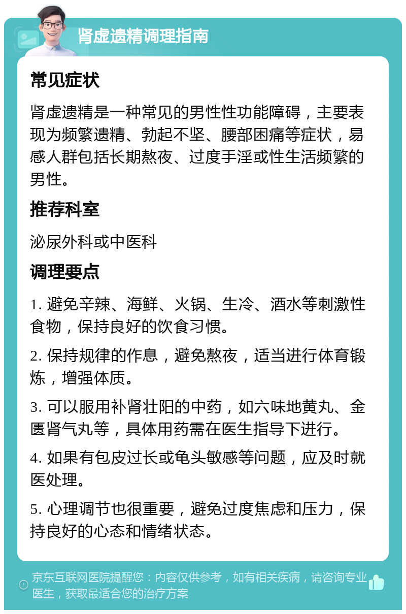 肾虚遗精调理指南 常见症状 肾虚遗精是一种常见的男性性功能障碍，主要表现为频繁遗精、勃起不坚、腰部困痛等症状，易感人群包括长期熬夜、过度手淫或性生活频繁的男性。 推荐科室 泌尿外科或中医科 调理要点 1. 避免辛辣、海鲜、火锅、生冷、酒水等刺激性食物，保持良好的饮食习惯。 2. 保持规律的作息，避免熬夜，适当进行体育锻炼，增强体质。 3. 可以服用补肾壮阳的中药，如六味地黄丸、金匮肾气丸等，具体用药需在医生指导下进行。 4. 如果有包皮过长或龟头敏感等问题，应及时就医处理。 5. 心理调节也很重要，避免过度焦虑和压力，保持良好的心态和情绪状态。