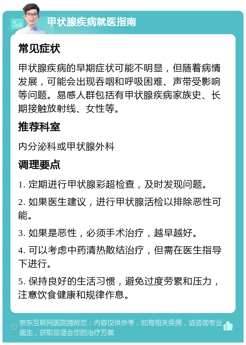 甲状腺疾病就医指南 常见症状 甲状腺疾病的早期症状可能不明显，但随着病情发展，可能会出现吞咽和呼吸困难、声带受影响等问题。易感人群包括有甲状腺疾病家族史、长期接触放射线、女性等。 推荐科室 内分泌科或甲状腺外科 调理要点 1. 定期进行甲状腺彩超检查，及时发现问题。 2. 如果医生建议，进行甲状腺活检以排除恶性可能。 3. 如果是恶性，必须手术治疗，越早越好。 4. 可以考虑中药清热散结治疗，但需在医生指导下进行。 5. 保持良好的生活习惯，避免过度劳累和压力，注意饮食健康和规律作息。