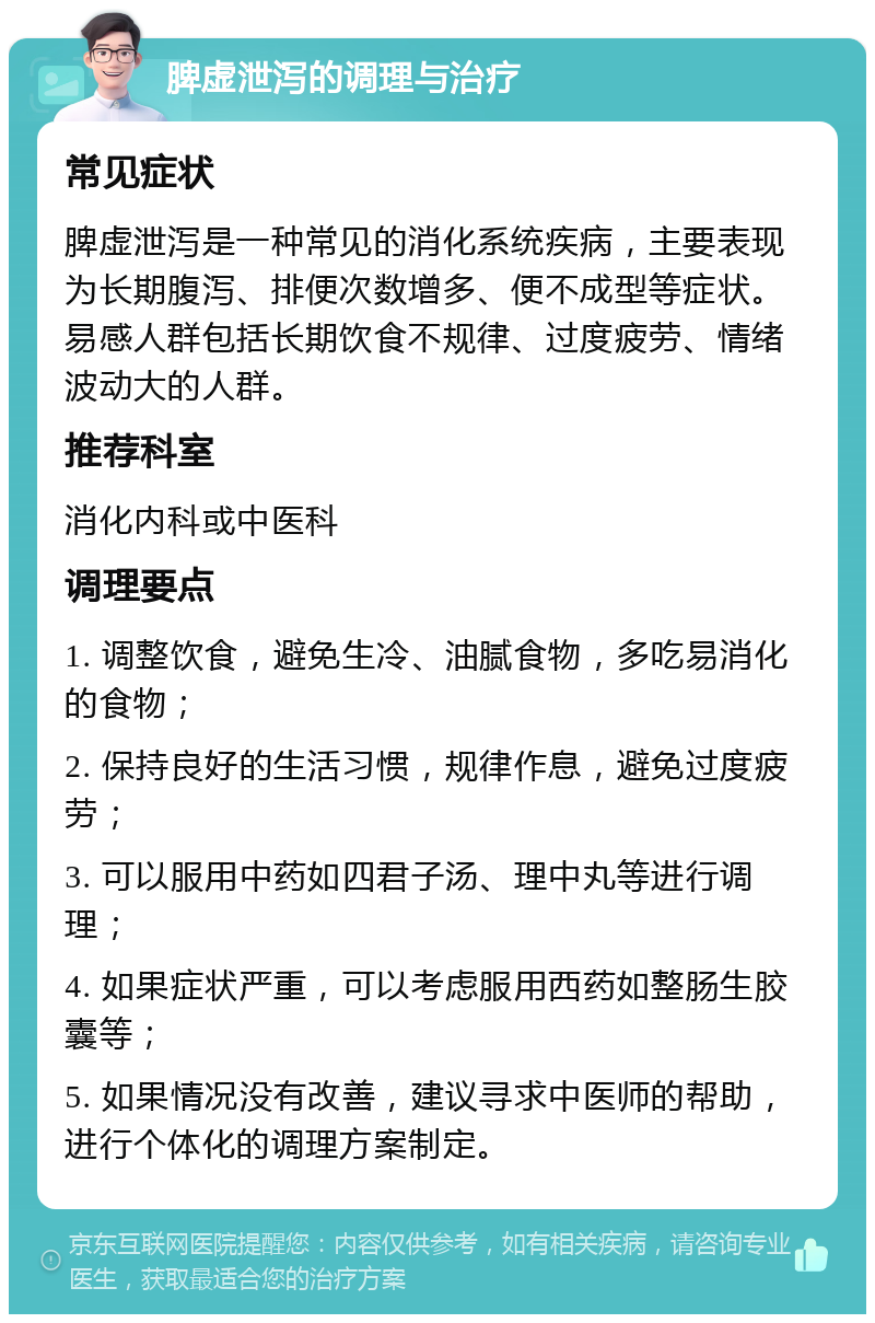 脾虚泄泻的调理与治疗 常见症状 脾虚泄泻是一种常见的消化系统疾病，主要表现为长期腹泻、排便次数增多、便不成型等症状。易感人群包括长期饮食不规律、过度疲劳、情绪波动大的人群。 推荐科室 消化内科或中医科 调理要点 1. 调整饮食，避免生冷、油腻食物，多吃易消化的食物； 2. 保持良好的生活习惯，规律作息，避免过度疲劳； 3. 可以服用中药如四君子汤、理中丸等进行调理； 4. 如果症状严重，可以考虑服用西药如整肠生胶囊等； 5. 如果情况没有改善，建议寻求中医师的帮助，进行个体化的调理方案制定。