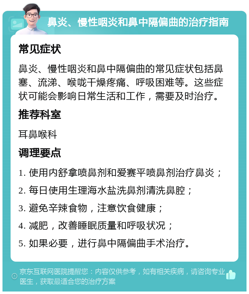 鼻炎、慢性咽炎和鼻中隔偏曲的治疗指南 常见症状 鼻炎、慢性咽炎和鼻中隔偏曲的常见症状包括鼻塞、流涕、喉咙干燥疼痛、呼吸困难等。这些症状可能会影响日常生活和工作，需要及时治疗。 推荐科室 耳鼻喉科 调理要点 1. 使用内舒拿喷鼻剂和爱赛平喷鼻剂治疗鼻炎； 2. 每日使用生理海水盐洗鼻剂清洗鼻腔； 3. 避免辛辣食物，注意饮食健康； 4. 减肥，改善睡眠质量和呼吸状况； 5. 如果必要，进行鼻中隔偏曲手术治疗。