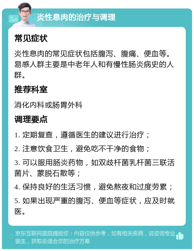 炎性息肉的治疗与调理 常见症状 炎性息肉的常见症状包括腹泻、腹痛、便血等。易感人群主要是中老年人和有慢性肠炎病史的人群。 推荐科室 消化内科或肠胃外科 调理要点 1. 定期复查，遵循医生的建议进行治疗； 2. 注意饮食卫生，避免吃不干净的食物； 3. 可以服用肠炎药物，如双歧杆菌乳杆菌三联活菌片、蒙脱石散等； 4. 保持良好的生活习惯，避免熬夜和过度劳累； 5. 如果出现严重的腹泻、便血等症状，应及时就医。