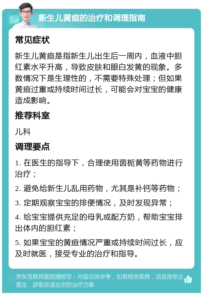 新生儿黄疸的治疗和调理指南 常见症状 新生儿黄疸是指新生儿出生后一周内，血液中胆红素水平升高，导致皮肤和眼白发黄的现象。多数情况下是生理性的，不需要特殊处理；但如果黄疸过重或持续时间过长，可能会对宝宝的健康造成影响。 推荐科室 儿科 调理要点 1. 在医生的指导下，合理使用茵栀黄等药物进行治疗； 2. 避免给新生儿乱用药物，尤其是补钙等药物； 3. 定期观察宝宝的排便情况，及时发现异常； 4. 给宝宝提供充足的母乳或配方奶，帮助宝宝排出体内的胆红素； 5. 如果宝宝的黄疸情况严重或持续时间过长，应及时就医，接受专业的治疗和指导。