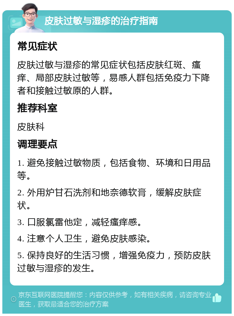 皮肤过敏与湿疹的治疗指南 常见症状 皮肤过敏与湿疹的常见症状包括皮肤红斑、瘙痒、局部皮肤过敏等，易感人群包括免疫力下降者和接触过敏原的人群。 推荐科室 皮肤科 调理要点 1. 避免接触过敏物质，包括食物、环境和日用品等。 2. 外用炉甘石洗剂和地奈德软膏，缓解皮肤症状。 3. 口服氯雷他定，减轻瘙痒感。 4. 注意个人卫生，避免皮肤感染。 5. 保持良好的生活习惯，增强免疫力，预防皮肤过敏与湿疹的发生。