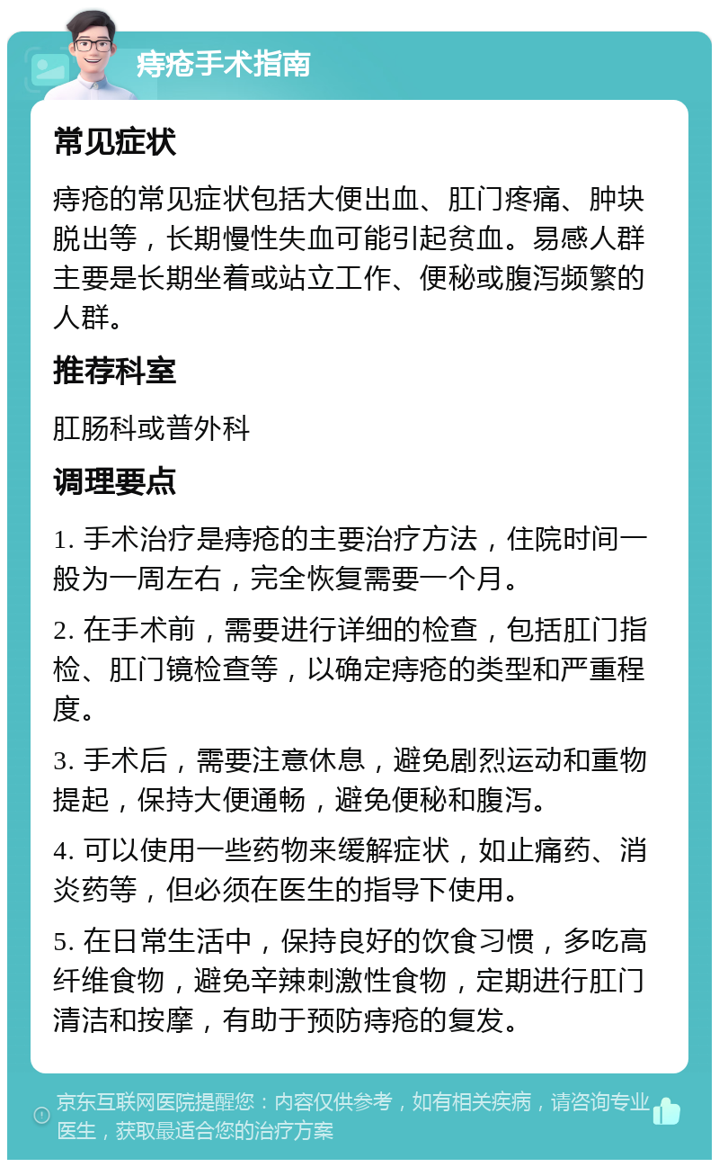 痔疮手术指南 常见症状 痔疮的常见症状包括大便出血、肛门疼痛、肿块脱出等，长期慢性失血可能引起贫血。易感人群主要是长期坐着或站立工作、便秘或腹泻频繁的人群。 推荐科室 肛肠科或普外科 调理要点 1. 手术治疗是痔疮的主要治疗方法，住院时间一般为一周左右，完全恢复需要一个月。 2. 在手术前，需要进行详细的检查，包括肛门指检、肛门镜检查等，以确定痔疮的类型和严重程度。 3. 手术后，需要注意休息，避免剧烈运动和重物提起，保持大便通畅，避免便秘和腹泻。 4. 可以使用一些药物来缓解症状，如止痛药、消炎药等，但必须在医生的指导下使用。 5. 在日常生活中，保持良好的饮食习惯，多吃高纤维食物，避免辛辣刺激性食物，定期进行肛门清洁和按摩，有助于预防痔疮的复发。