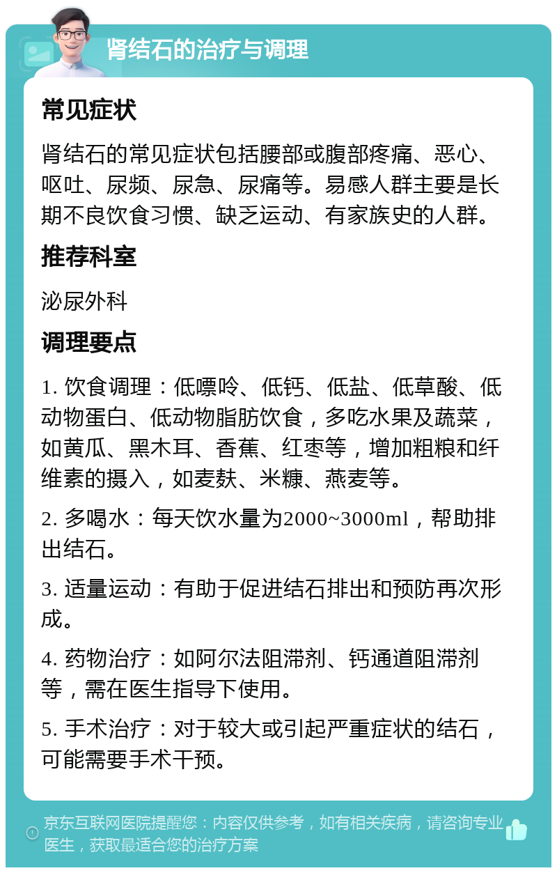 肾结石的治疗与调理 常见症状 肾结石的常见症状包括腰部或腹部疼痛、恶心、呕吐、尿频、尿急、尿痛等。易感人群主要是长期不良饮食习惯、缺乏运动、有家族史的人群。 推荐科室 泌尿外科 调理要点 1. 饮食调理：低嘌呤、低钙、低盐、低草酸、低动物蛋白、低动物脂肪饮食，多吃水果及蔬菜，如黄瓜、黑木耳、香蕉、红枣等，增加粗粮和纤维素的摄入，如麦麸、米糠、燕麦等。 2. 多喝水：每天饮水量为2000~3000ml，帮助排出结石。 3. 适量运动：有助于促进结石排出和预防再次形成。 4. 药物治疗：如阿尔法阻滞剂、钙通道阻滞剂等，需在医生指导下使用。 5. 手术治疗：对于较大或引起严重症状的结石，可能需要手术干预。