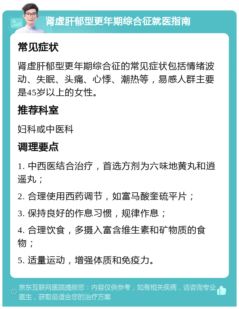 肾虚肝郁型更年期综合征就医指南 常见症状 肾虚肝郁型更年期综合征的常见症状包括情绪波动、失眠、头痛、心悸、潮热等，易感人群主要是45岁以上的女性。 推荐科室 妇科或中医科 调理要点 1. 中西医结合治疗，首选方剂为六味地黄丸和逍遥丸； 2. 合理使用西药调节，如富马酸奎硫平片； 3. 保持良好的作息习惯，规律作息； 4. 合理饮食，多摄入富含维生素和矿物质的食物； 5. 适量运动，增强体质和免疫力。