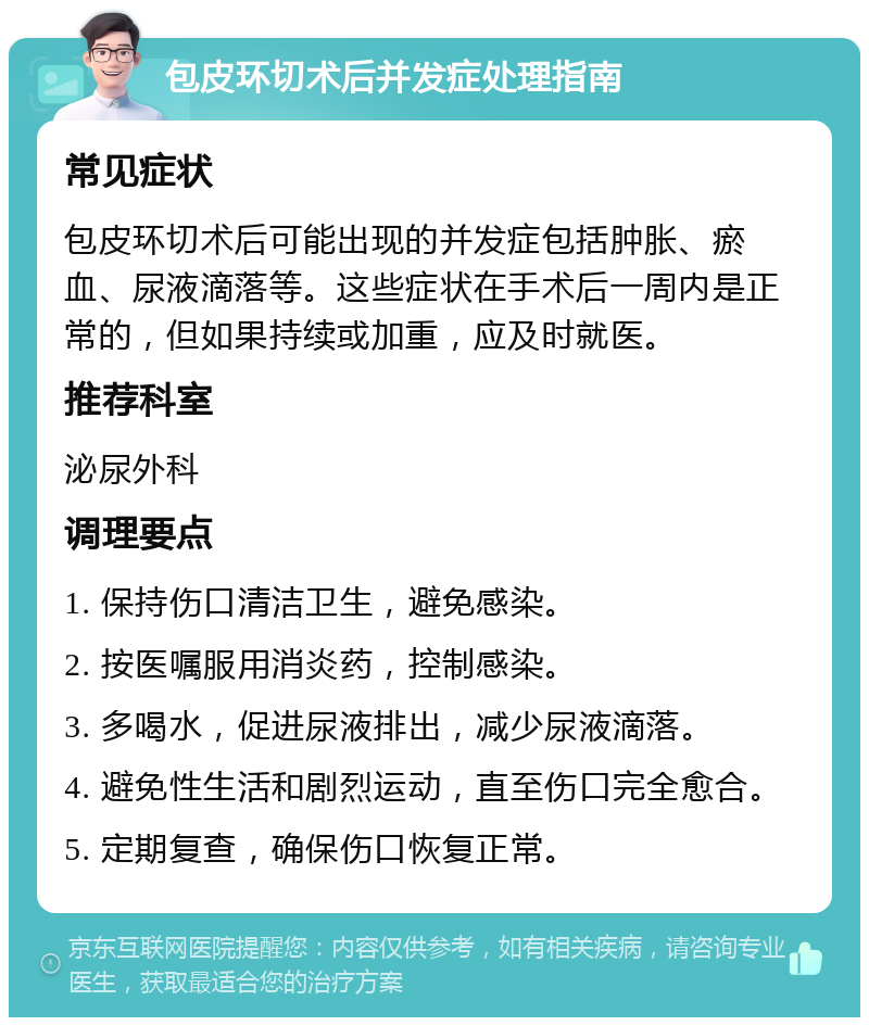 包皮环切术后并发症处理指南 常见症状 包皮环切术后可能出现的并发症包括肿胀、瘀血、尿液滴落等。这些症状在手术后一周内是正常的，但如果持续或加重，应及时就医。 推荐科室 泌尿外科 调理要点 1. 保持伤口清洁卫生，避免感染。 2. 按医嘱服用消炎药，控制感染。 3. 多喝水，促进尿液排出，减少尿液滴落。 4. 避免性生活和剧烈运动，直至伤口完全愈合。 5. 定期复查，确保伤口恢复正常。