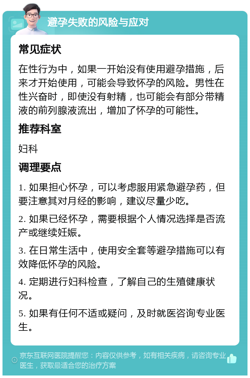 避孕失败的风险与应对 常见症状 在性行为中，如果一开始没有使用避孕措施，后来才开始使用，可能会导致怀孕的风险。男性在性兴奋时，即使没有射精，也可能会有部分带精液的前列腺液流出，增加了怀孕的可能性。 推荐科室 妇科 调理要点 1. 如果担心怀孕，可以考虑服用紧急避孕药，但要注意其对月经的影响，建议尽量少吃。 2. 如果已经怀孕，需要根据个人情况选择是否流产或继续妊娠。 3. 在日常生活中，使用安全套等避孕措施可以有效降低怀孕的风险。 4. 定期进行妇科检查，了解自己的生殖健康状况。 5. 如果有任何不适或疑问，及时就医咨询专业医生。