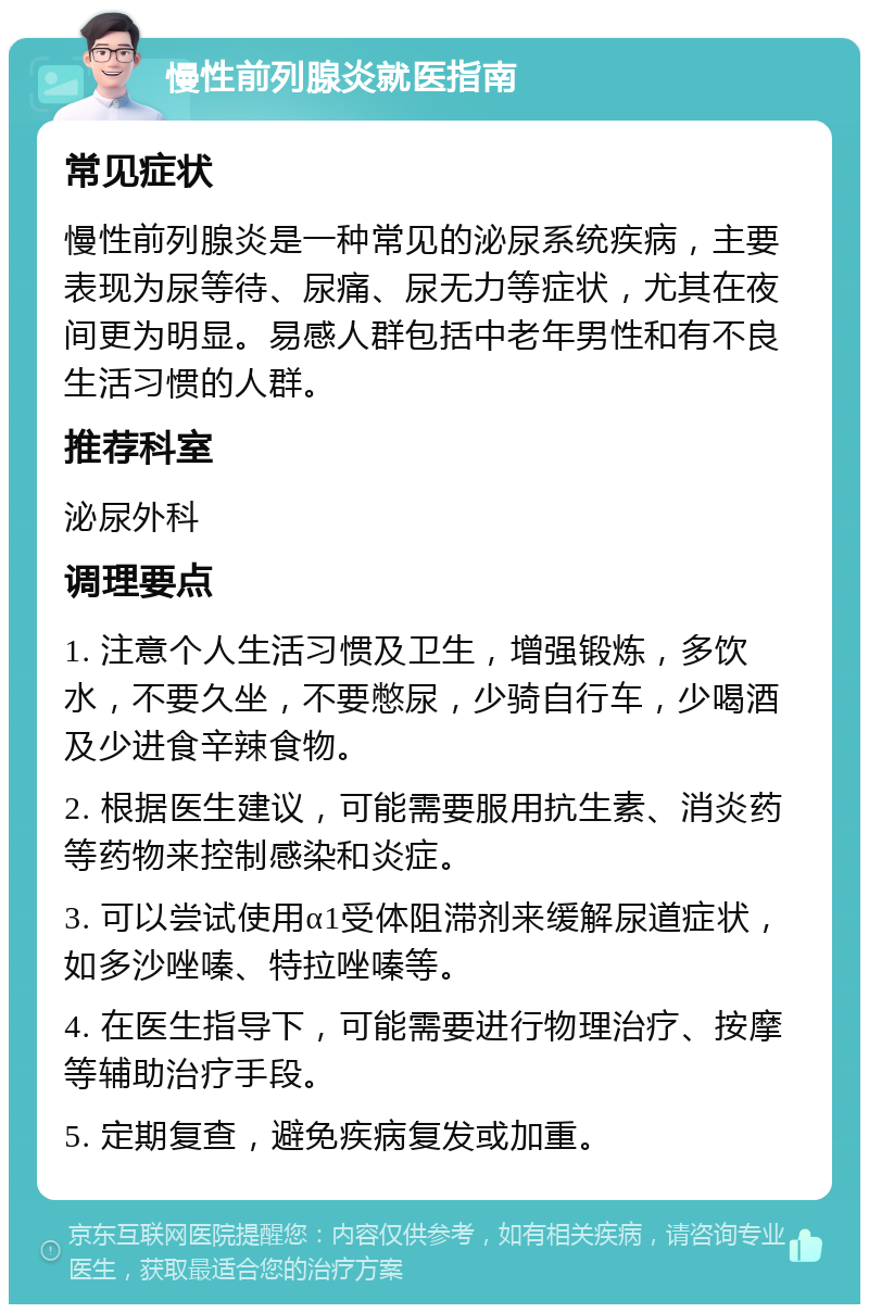 慢性前列腺炎就医指南 常见症状 慢性前列腺炎是一种常见的泌尿系统疾病，主要表现为尿等待、尿痛、尿无力等症状，尤其在夜间更为明显。易感人群包括中老年男性和有不良生活习惯的人群。 推荐科室 泌尿外科 调理要点 1. 注意个人生活习惯及卫生，增强锻炼，多饮水，不要久坐，不要憋尿，少骑自行车，少喝酒及少进食辛辣食物。 2. 根据医生建议，可能需要服用抗生素、消炎药等药物来控制感染和炎症。 3. 可以尝试使用α1受体阻滞剂来缓解尿道症状，如多沙唑嗪、特拉唑嗪等。 4. 在医生指导下，可能需要进行物理治疗、按摩等辅助治疗手段。 5. 定期复查，避免疾病复发或加重。