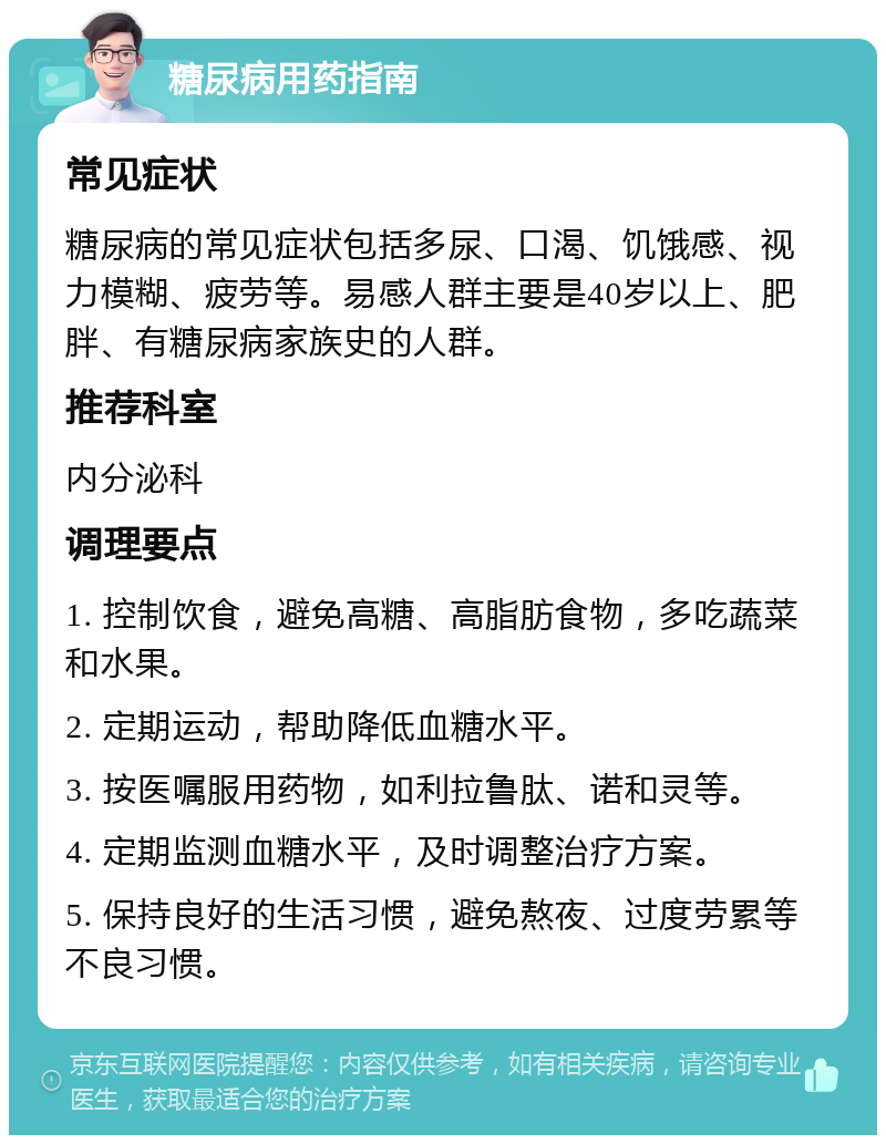 糖尿病用药指南 常见症状 糖尿病的常见症状包括多尿、口渴、饥饿感、视力模糊、疲劳等。易感人群主要是40岁以上、肥胖、有糖尿病家族史的人群。 推荐科室 内分泌科 调理要点 1. 控制饮食，避免高糖、高脂肪食物，多吃蔬菜和水果。 2. 定期运动，帮助降低血糖水平。 3. 按医嘱服用药物，如利拉鲁肽、诺和灵等。 4. 定期监测血糖水平，及时调整治疗方案。 5. 保持良好的生活习惯，避免熬夜、过度劳累等不良习惯。