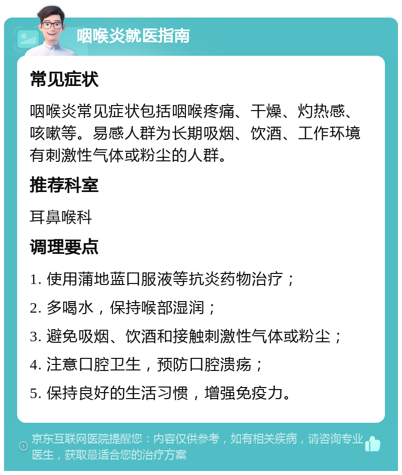 咽喉炎就医指南 常见症状 咽喉炎常见症状包括咽喉疼痛、干燥、灼热感、咳嗽等。易感人群为长期吸烟、饮酒、工作环境有刺激性气体或粉尘的人群。 推荐科室 耳鼻喉科 调理要点 1. 使用蒲地蓝口服液等抗炎药物治疗； 2. 多喝水，保持喉部湿润； 3. 避免吸烟、饮酒和接触刺激性气体或粉尘； 4. 注意口腔卫生，预防口腔溃疡； 5. 保持良好的生活习惯，增强免疫力。