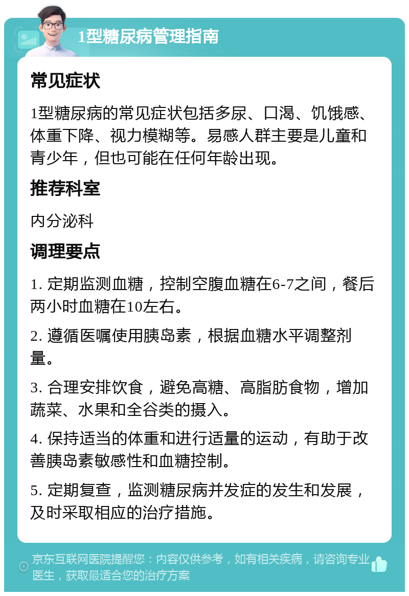 1型糖尿病管理指南 常见症状 1型糖尿病的常见症状包括多尿、口渴、饥饿感、体重下降、视力模糊等。易感人群主要是儿童和青少年，但也可能在任何年龄出现。 推荐科室 内分泌科 调理要点 1. 定期监测血糖，控制空腹血糖在6-7之间，餐后两小时血糖在10左右。 2. 遵循医嘱使用胰岛素，根据血糖水平调整剂量。 3. 合理安排饮食，避免高糖、高脂肪食物，增加蔬菜、水果和全谷类的摄入。 4. 保持适当的体重和进行适量的运动，有助于改善胰岛素敏感性和血糖控制。 5. 定期复查，监测糖尿病并发症的发生和发展，及时采取相应的治疗措施。