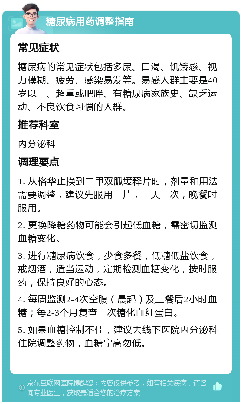 糖尿病用药调整指南 常见症状 糖尿病的常见症状包括多尿、口渴、饥饿感、视力模糊、疲劳、感染易发等。易感人群主要是40岁以上、超重或肥胖、有糖尿病家族史、缺乏运动、不良饮食习惯的人群。 推荐科室 内分泌科 调理要点 1. 从格华止换到二甲双胍缓释片时，剂量和用法需要调整，建议先服用一片，一天一次，晚餐时服用。 2. 更换降糖药物可能会引起低血糖，需密切监测血糖变化。 3. 进行糖尿病饮食，少食多餐，低糖低盐饮食，戒烟酒，适当运动，定期检测血糖变化，按时服药，保持良好的心态。 4. 每周监测2-4次空腹（晨起）及三餐后2小时血糖；每2-3个月复查一次糖化血红蛋白。 5. 如果血糖控制不佳，建议去线下医院内分泌科住院调整药物，血糖宁高勿低。