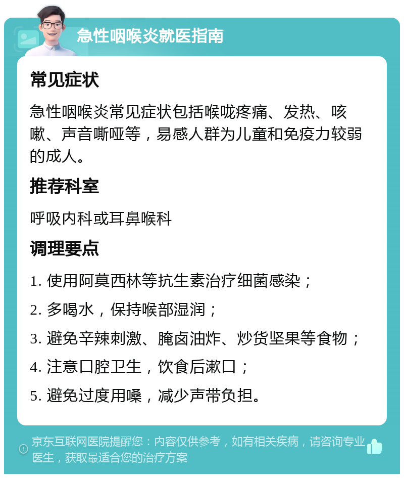 急性咽喉炎就医指南 常见症状 急性咽喉炎常见症状包括喉咙疼痛、发热、咳嗽、声音嘶哑等，易感人群为儿童和免疫力较弱的成人。 推荐科室 呼吸内科或耳鼻喉科 调理要点 1. 使用阿莫西林等抗生素治疗细菌感染； 2. 多喝水，保持喉部湿润； 3. 避免辛辣刺激、腌卤油炸、炒货坚果等食物； 4. 注意口腔卫生，饮食后漱口； 5. 避免过度用嗓，减少声带负担。