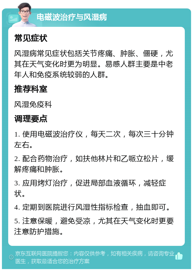 电磁波治疗与风湿病 常见症状 风湿病常见症状包括关节疼痛、肿胀、僵硬，尤其在天气变化时更为明显。易感人群主要是中老年人和免疫系统较弱的人群。 推荐科室 风湿免疫科 调理要点 1. 使用电磁波治疗仪，每天二次，每次三十分钟左右。 2. 配合药物治疗，如扶他林片和乙哌立松片，缓解疼痛和肿胀。 3. 应用烤灯治疗，促进局部血液循环，减轻症状。 4. 定期到医院进行风湿性指标检查，抽血即可。 5. 注意保暖，避免受凉，尤其在天气变化时更要注意防护措施。