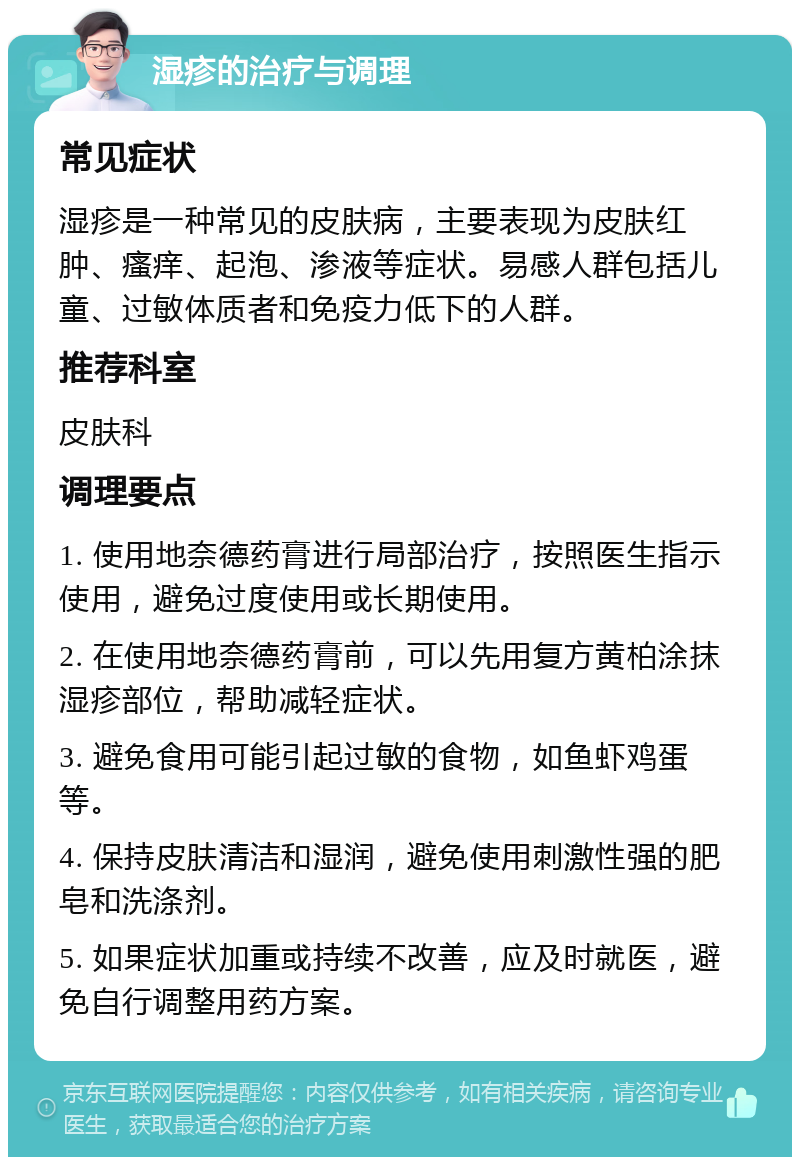 湿疹的治疗与调理 常见症状 湿疹是一种常见的皮肤病，主要表现为皮肤红肿、瘙痒、起泡、渗液等症状。易感人群包括儿童、过敏体质者和免疫力低下的人群。 推荐科室 皮肤科 调理要点 1. 使用地奈德药膏进行局部治疗，按照医生指示使用，避免过度使用或长期使用。 2. 在使用地奈德药膏前，可以先用复方黄柏涂抹湿疹部位，帮助减轻症状。 3. 避免食用可能引起过敏的食物，如鱼虾鸡蛋等。 4. 保持皮肤清洁和湿润，避免使用刺激性强的肥皂和洗涤剂。 5. 如果症状加重或持续不改善，应及时就医，避免自行调整用药方案。