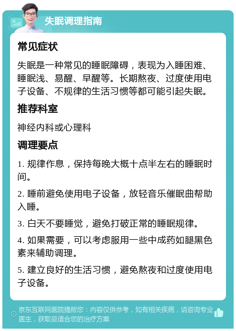 失眠调理指南 常见症状 失眠是一种常见的睡眠障碍，表现为入睡困难、睡眠浅、易醒、早醒等。长期熬夜、过度使用电子设备、不规律的生活习惯等都可能引起失眠。 推荐科室 神经内科或心理科 调理要点 1. 规律作息，保持每晚大概十点半左右的睡眠时间。 2. 睡前避免使用电子设备，放轻音乐催眠曲帮助入睡。 3. 白天不要睡觉，避免打破正常的睡眠规律。 4. 如果需要，可以考虑服用一些中成药如腿黑色素来辅助调理。 5. 建立良好的生活习惯，避免熬夜和过度使用电子设备。