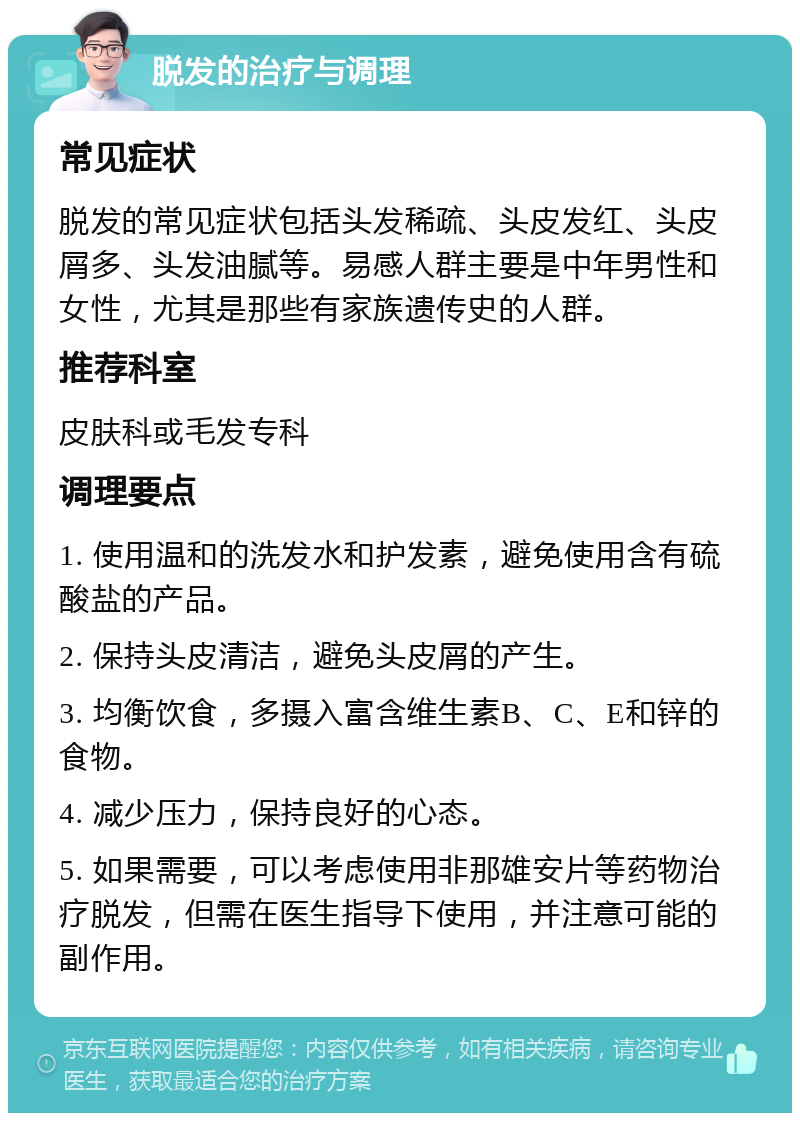 脱发的治疗与调理 常见症状 脱发的常见症状包括头发稀疏、头皮发红、头皮屑多、头发油腻等。易感人群主要是中年男性和女性，尤其是那些有家族遗传史的人群。 推荐科室 皮肤科或毛发专科 调理要点 1. 使用温和的洗发水和护发素，避免使用含有硫酸盐的产品。 2. 保持头皮清洁，避免头皮屑的产生。 3. 均衡饮食，多摄入富含维生素B、C、E和锌的食物。 4. 减少压力，保持良好的心态。 5. 如果需要，可以考虑使用非那雄安片等药物治疗脱发，但需在医生指导下使用，并注意可能的副作用。