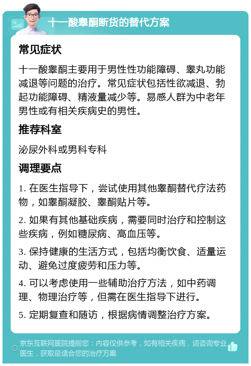 十一酸睾酮断货的替代方案 常见症状 十一酸睾酮主要用于男性性功能障碍、睾丸功能减退等问题的治疗。常见症状包括性欲减退、勃起功能障碍、精液量减少等。易感人群为中老年男性或有相关疾病史的男性。 推荐科室 泌尿外科或男科专科 调理要点 1. 在医生指导下，尝试使用其他睾酮替代疗法药物，如睾酮凝胶、睾酮贴片等。 2. 如果有其他基础疾病，需要同时治疗和控制这些疾病，例如糖尿病、高血压等。 3. 保持健康的生活方式，包括均衡饮食、适量运动、避免过度疲劳和压力等。 4. 可以考虑使用一些辅助治疗方法，如中药调理、物理治疗等，但需在医生指导下进行。 5. 定期复查和随访，根据病情调整治疗方案。