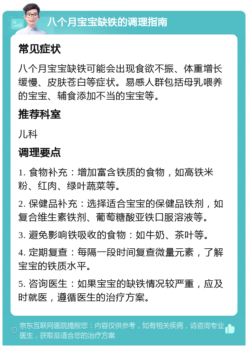 八个月宝宝缺铁的调理指南 常见症状 八个月宝宝缺铁可能会出现食欲不振、体重增长缓慢、皮肤苍白等症状。易感人群包括母乳喂养的宝宝、辅食添加不当的宝宝等。 推荐科室 儿科 调理要点 1. 食物补充：增加富含铁质的食物，如高铁米粉、红肉、绿叶蔬菜等。 2. 保健品补充：选择适合宝宝的保健品铁剂，如复合维生素铁剂、葡萄糖酸亚铁口服溶液等。 3. 避免影响铁吸收的食物：如牛奶、茶叶等。 4. 定期复查：每隔一段时间复查微量元素，了解宝宝的铁质水平。 5. 咨询医生：如果宝宝的缺铁情况较严重，应及时就医，遵循医生的治疗方案。