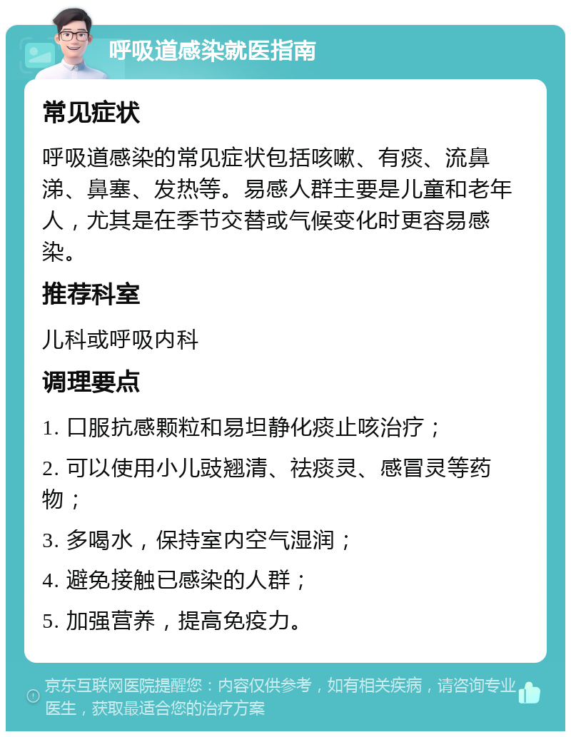 呼吸道感染就医指南 常见症状 呼吸道感染的常见症状包括咳嗽、有痰、流鼻涕、鼻塞、发热等。易感人群主要是儿童和老年人，尤其是在季节交替或气候变化时更容易感染。 推荐科室 儿科或呼吸内科 调理要点 1. 口服抗感颗粒和易坦静化痰止咳治疗； 2. 可以使用小儿豉翘清、祛痰灵、感冒灵等药物； 3. 多喝水，保持室内空气湿润； 4. 避免接触已感染的人群； 5. 加强营养，提高免疫力。