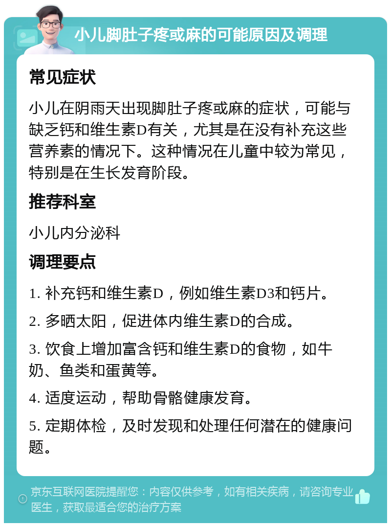 小儿脚肚子疼或麻的可能原因及调理 常见症状 小儿在阴雨天出现脚肚子疼或麻的症状，可能与缺乏钙和维生素D有关，尤其是在没有补充这些营养素的情况下。这种情况在儿童中较为常见，特别是在生长发育阶段。 推荐科室 小儿内分泌科 调理要点 1. 补充钙和维生素D，例如维生素D3和钙片。 2. 多晒太阳，促进体内维生素D的合成。 3. 饮食上增加富含钙和维生素D的食物，如牛奶、鱼类和蛋黄等。 4. 适度运动，帮助骨骼健康发育。 5. 定期体检，及时发现和处理任何潜在的健康问题。