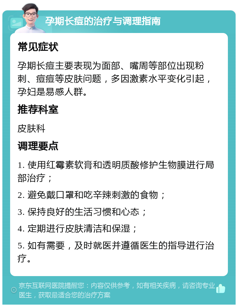 孕期长痘的治疗与调理指南 常见症状 孕期长痘主要表现为面部、嘴周等部位出现粉刺、痘痘等皮肤问题，多因激素水平变化引起，孕妇是易感人群。 推荐科室 皮肤科 调理要点 1. 使用红霉素软膏和透明质酸修护生物膜进行局部治疗； 2. 避免戴口罩和吃辛辣刺激的食物； 3. 保持良好的生活习惯和心态； 4. 定期进行皮肤清洁和保湿； 5. 如有需要，及时就医并遵循医生的指导进行治疗。