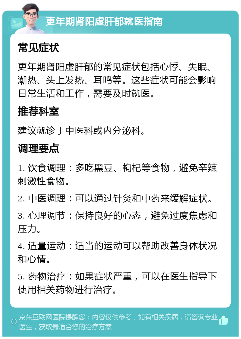 更年期肾阳虚肝郁就医指南 常见症状 更年期肾阳虚肝郁的常见症状包括心悸、失眠、潮热、头上发热、耳鸣等。这些症状可能会影响日常生活和工作，需要及时就医。 推荐科室 建议就诊于中医科或内分泌科。 调理要点 1. 饮食调理：多吃黑豆、枸杞等食物，避免辛辣刺激性食物。 2. 中医调理：可以通过针灸和中药来缓解症状。 3. 心理调节：保持良好的心态，避免过度焦虑和压力。 4. 适量运动：适当的运动可以帮助改善身体状况和心情。 5. 药物治疗：如果症状严重，可以在医生指导下使用相关药物进行治疗。