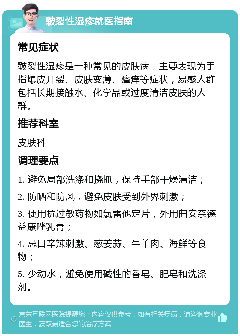 皲裂性湿疹就医指南 常见症状 皲裂性湿疹是一种常见的皮肤病，主要表现为手指爆皮开裂、皮肤变薄、瘙痒等症状，易感人群包括长期接触水、化学品或过度清洁皮肤的人群。 推荐科室 皮肤科 调理要点 1. 避免局部洗涤和挠抓，保持手部干燥清洁； 2. 防晒和防风，避免皮肤受到外界刺激； 3. 使用抗过敏药物如氯雷他定片，外用曲安奈德益康唑乳膏； 4. 忌口辛辣刺激、葱姜蒜、牛羊肉、海鲜等食物； 5. 少动水，避免使用碱性的香皂、肥皂和洗涤剂。