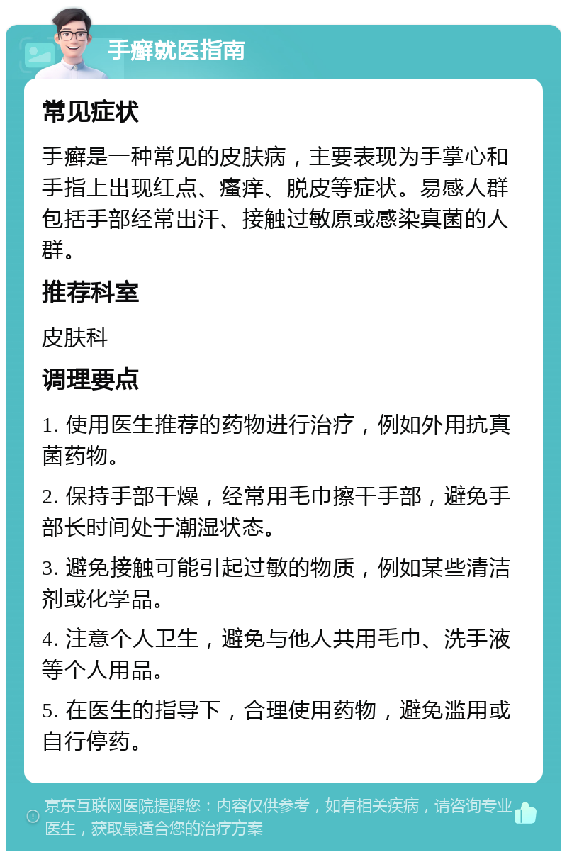 手癣就医指南 常见症状 手癣是一种常见的皮肤病，主要表现为手掌心和手指上出现红点、瘙痒、脱皮等症状。易感人群包括手部经常出汗、接触过敏原或感染真菌的人群。 推荐科室 皮肤科 调理要点 1. 使用医生推荐的药物进行治疗，例如外用抗真菌药物。 2. 保持手部干燥，经常用毛巾擦干手部，避免手部长时间处于潮湿状态。 3. 避免接触可能引起过敏的物质，例如某些清洁剂或化学品。 4. 注意个人卫生，避免与他人共用毛巾、洗手液等个人用品。 5. 在医生的指导下，合理使用药物，避免滥用或自行停药。