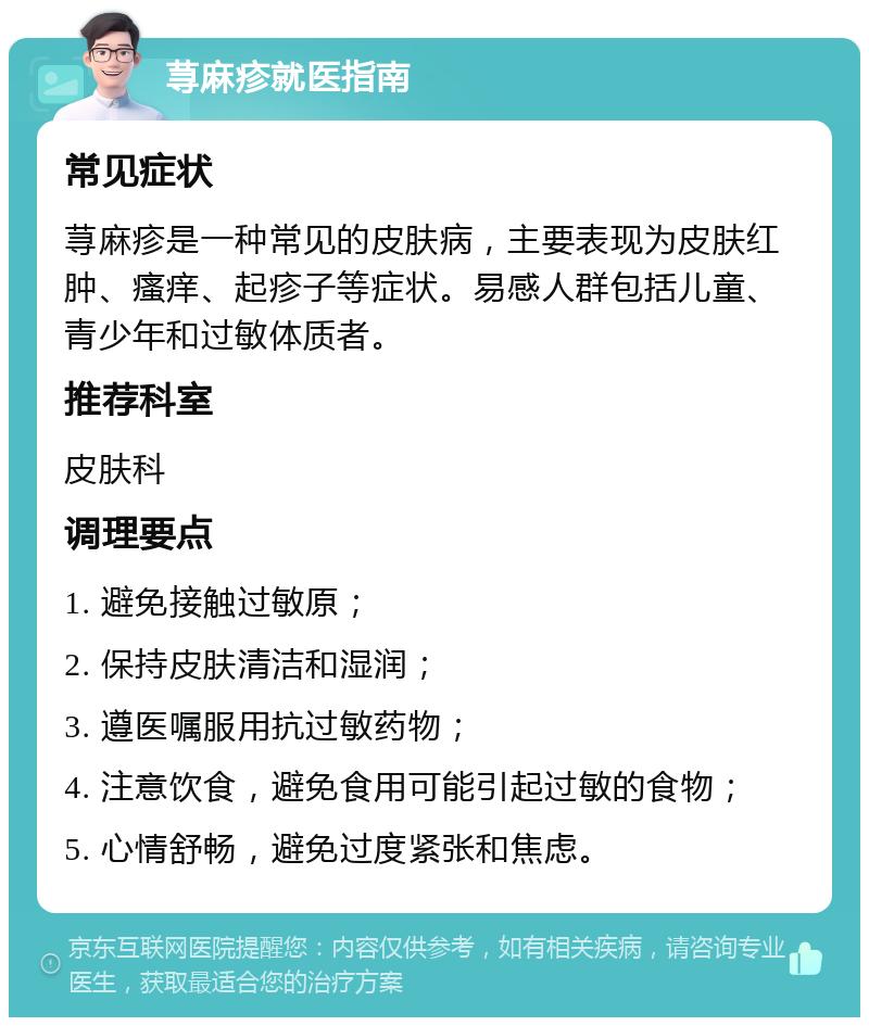 荨麻疹就医指南 常见症状 荨麻疹是一种常见的皮肤病，主要表现为皮肤红肿、瘙痒、起疹子等症状。易感人群包括儿童、青少年和过敏体质者。 推荐科室 皮肤科 调理要点 1. 避免接触过敏原； 2. 保持皮肤清洁和湿润； 3. 遵医嘱服用抗过敏药物； 4. 注意饮食，避免食用可能引起过敏的食物； 5. 心情舒畅，避免过度紧张和焦虑。