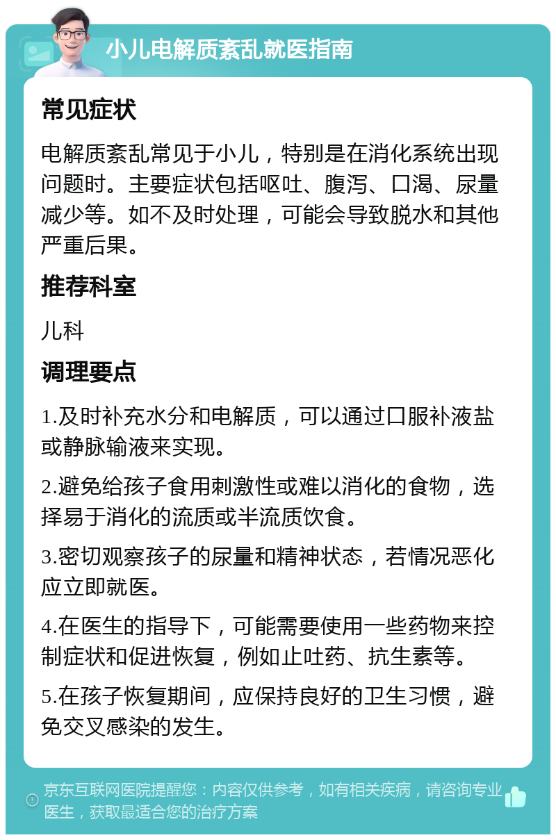 小儿电解质紊乱就医指南 常见症状 电解质紊乱常见于小儿，特别是在消化系统出现问题时。主要症状包括呕吐、腹泻、口渴、尿量减少等。如不及时处理，可能会导致脱水和其他严重后果。 推荐科室 儿科 调理要点 1.及时补充水分和电解质，可以通过口服补液盐或静脉输液来实现。 2.避免给孩子食用刺激性或难以消化的食物，选择易于消化的流质或半流质饮食。 3.密切观察孩子的尿量和精神状态，若情况恶化应立即就医。 4.在医生的指导下，可能需要使用一些药物来控制症状和促进恢复，例如止吐药、抗生素等。 5.在孩子恢复期间，应保持良好的卫生习惯，避免交叉感染的发生。