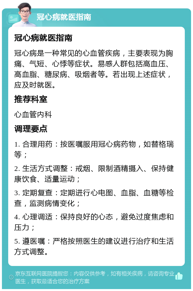 冠心病就医指南 冠心病就医指南 冠心病是一种常见的心血管疾病，主要表现为胸痛、气短、心悸等症状。易感人群包括高血压、高血脂、糖尿病、吸烟者等。若出现上述症状，应及时就医。 推荐科室 心血管内科 调理要点 1. 合理用药：按医嘱服用冠心病药物，如替格瑞等； 2. 生活方式调整：戒烟、限制酒精摄入、保持健康饮食、适量运动； 3. 定期复查：定期进行心电图、血脂、血糖等检查，监测病情变化； 4. 心理调适：保持良好的心态，避免过度焦虑和压力； 5. 遵医嘱：严格按照医生的建议进行治疗和生活方式调整。