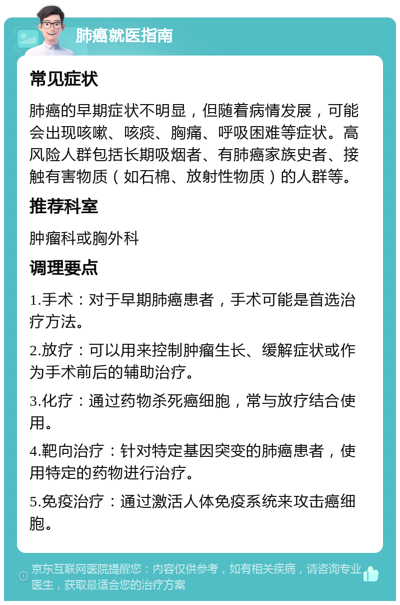 肺癌就医指南 常见症状 肺癌的早期症状不明显，但随着病情发展，可能会出现咳嗽、咳痰、胸痛、呼吸困难等症状。高风险人群包括长期吸烟者、有肺癌家族史者、接触有害物质（如石棉、放射性物质）的人群等。 推荐科室 肿瘤科或胸外科 调理要点 1.手术：对于早期肺癌患者，手术可能是首选治疗方法。 2.放疗：可以用来控制肿瘤生长、缓解症状或作为手术前后的辅助治疗。 3.化疗：通过药物杀死癌细胞，常与放疗结合使用。 4.靶向治疗：针对特定基因突变的肺癌患者，使用特定的药物进行治疗。 5.免疫治疗：通过激活人体免疫系统来攻击癌细胞。