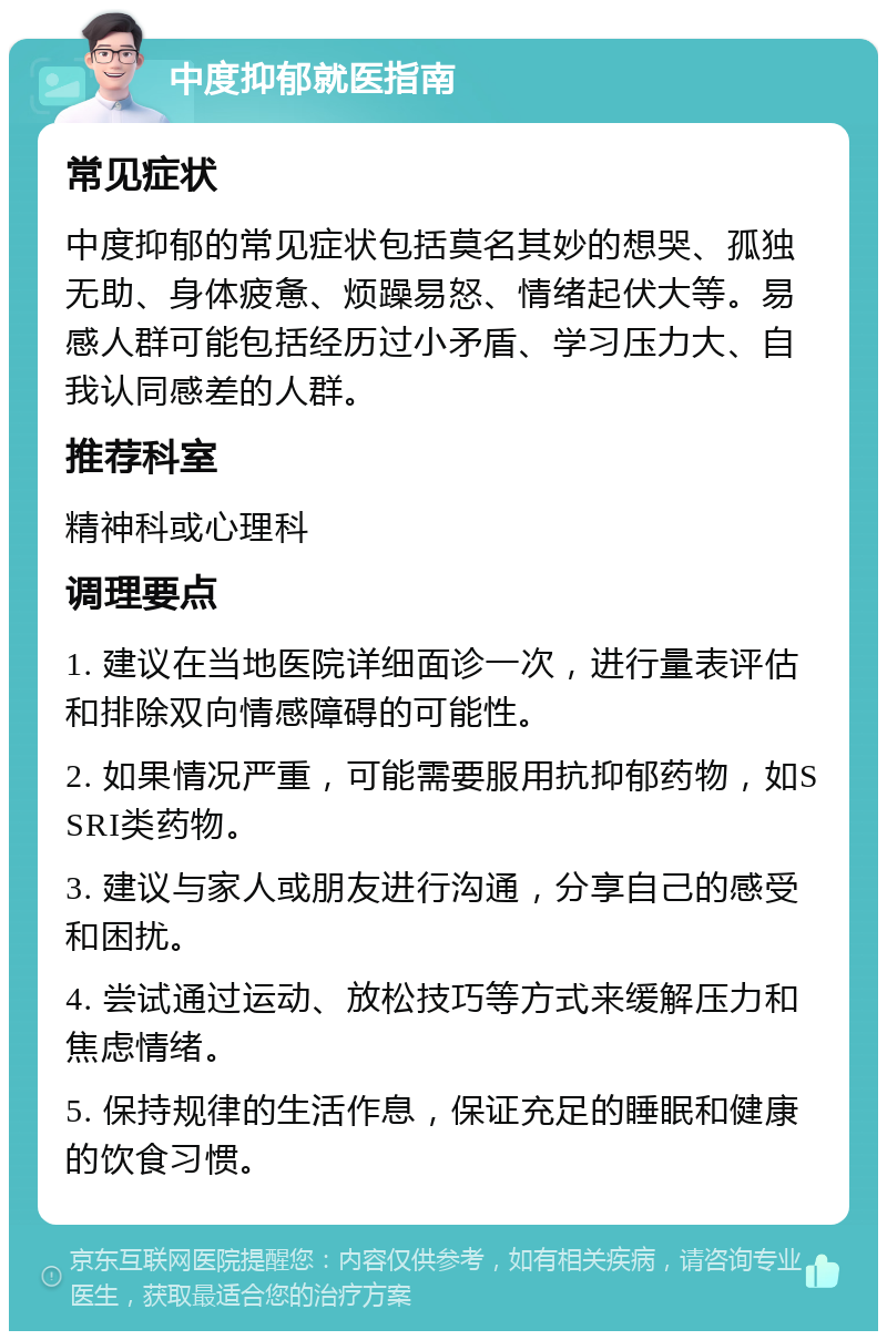 中度抑郁就医指南 常见症状 中度抑郁的常见症状包括莫名其妙的想哭、孤独无助、身体疲惫、烦躁易怒、情绪起伏大等。易感人群可能包括经历过小矛盾、学习压力大、自我认同感差的人群。 推荐科室 精神科或心理科 调理要点 1. 建议在当地医院详细面诊一次，进行量表评估和排除双向情感障碍的可能性。 2. 如果情况严重，可能需要服用抗抑郁药物，如SSRI类药物。 3. 建议与家人或朋友进行沟通，分享自己的感受和困扰。 4. 尝试通过运动、放松技巧等方式来缓解压力和焦虑情绪。 5. 保持规律的生活作息，保证充足的睡眠和健康的饮食习惯。