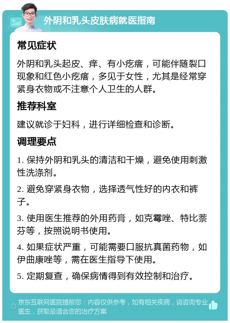 外阴和乳头皮肤病就医指南 常见症状 外阴和乳头起皮、痒、有小疙瘩，可能伴随裂口现象和红色小疙瘩，多见于女性，尤其是经常穿紧身衣物或不注意个人卫生的人群。 推荐科室 建议就诊于妇科，进行详细检查和诊断。 调理要点 1. 保持外阴和乳头的清洁和干燥，避免使用刺激性洗涤剂。 2. 避免穿紧身衣物，选择透气性好的内衣和裤子。 3. 使用医生推荐的外用药膏，如克霉唑、特比萘芬等，按照说明书使用。 4. 如果症状严重，可能需要口服抗真菌药物，如伊曲康唑等，需在医生指导下使用。 5. 定期复查，确保病情得到有效控制和治疗。